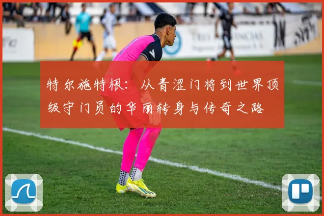 特尔施特根：从青涩门将到世界顶级守门员的华丽转身与传奇之路