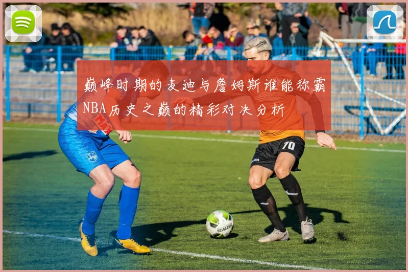 巅峰时期的麦迪与詹姆斯谁能称霸NBA历史之巅的精彩对决分析