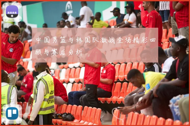 中国男篮与韩国队激战全场精彩回顾与赛后分析