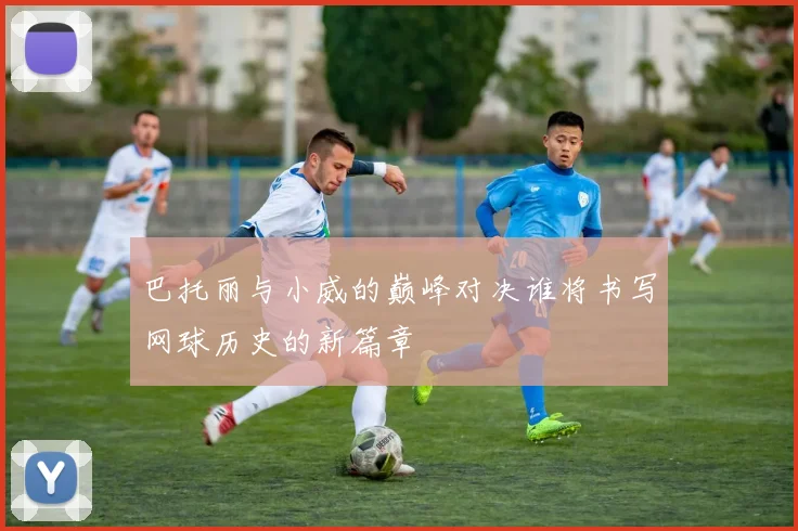 巴托丽与小威的巅峰对决谁将书写网球历史的新篇章