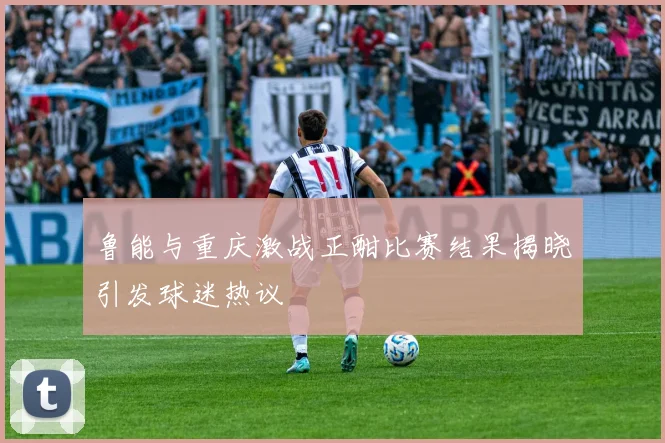 鲁能与重庆激战正酣比赛结果揭晓引发球迷热议