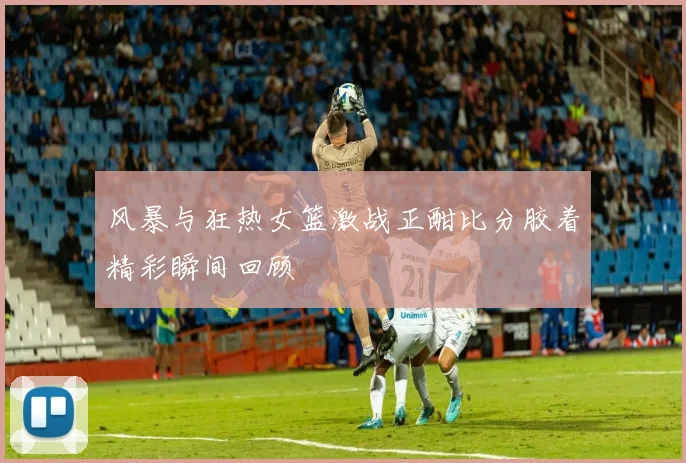 风暴与狂热女篮激战正酣比分胶着精彩瞬间回顾