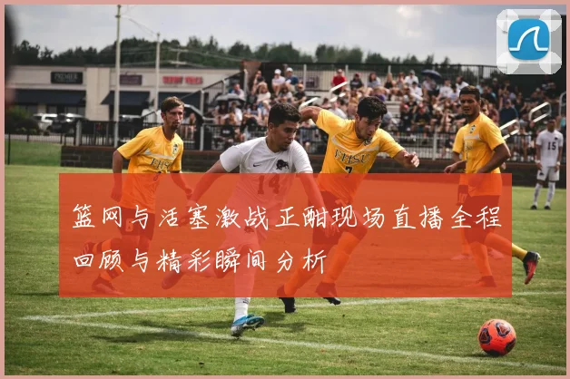 篮网与活塞激战正酣现场直播全程回顾与精彩瞬间分析
