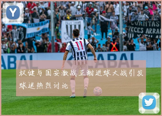 权健与国安激战正酣进球大战引发球迷热烈讨论