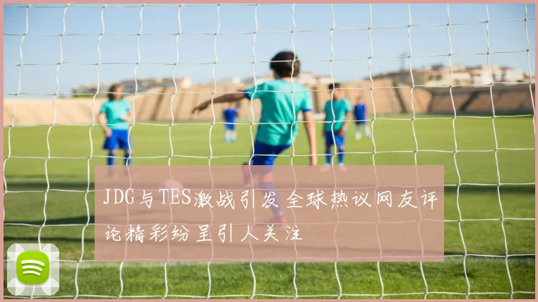 JDG与TES激战引发全球热议网友评论精彩纷呈引人关注