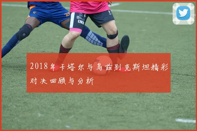 2018年卡塔尔与乌兹别克斯坦精彩对决回顾与分析