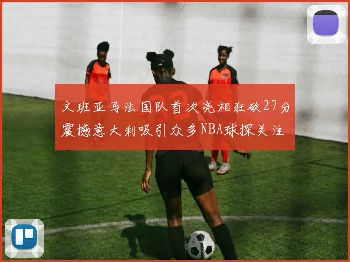 文班亚马法国队首次亮相狂砍27分震撼意大利吸引众多NBA球探关注