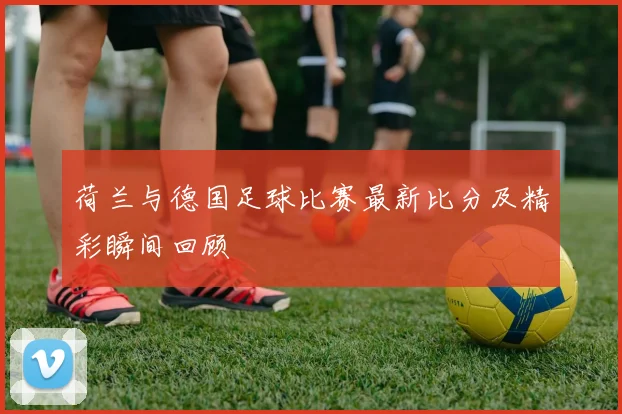 荷兰与德国足球比赛最新比分及精彩瞬间回顾