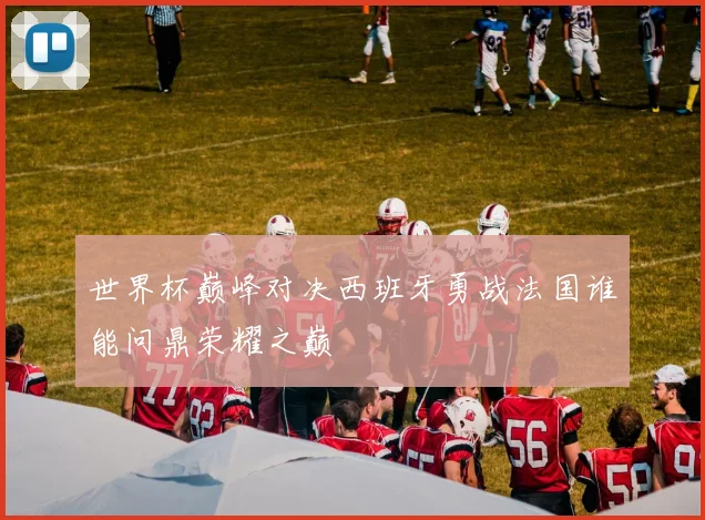 世界杯巅峰对决西班牙勇战法国谁能问鼎荣耀之巅