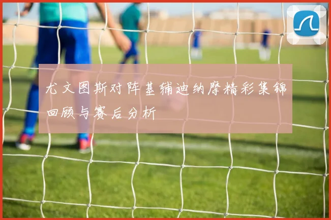 尤文图斯对阵基辅迪纳摩精彩集锦回顾与赛后分析