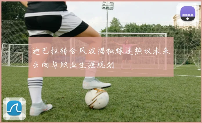 迪巴拉转会风波揭秘球迷热议未来去向与职业生涯规划