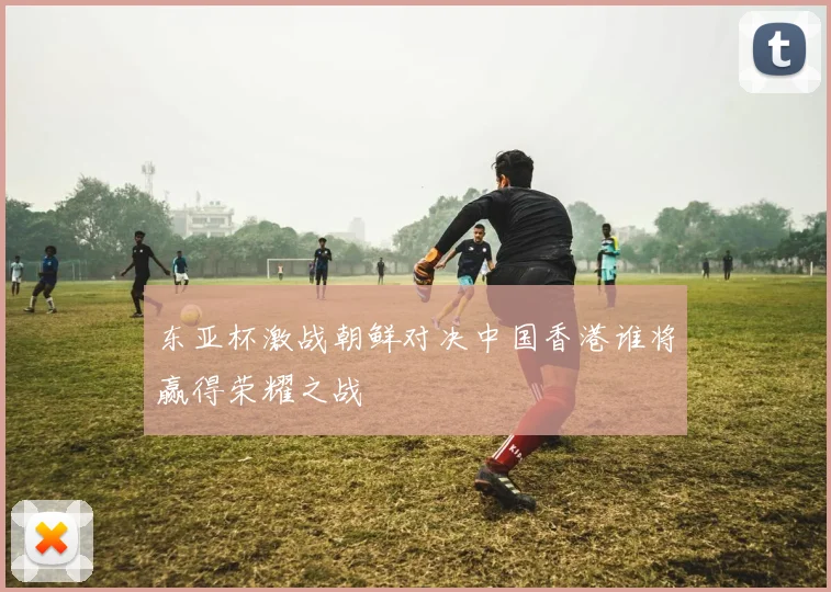 东亚杯激战朝鲜对决中国香港谁将赢得荣耀之战