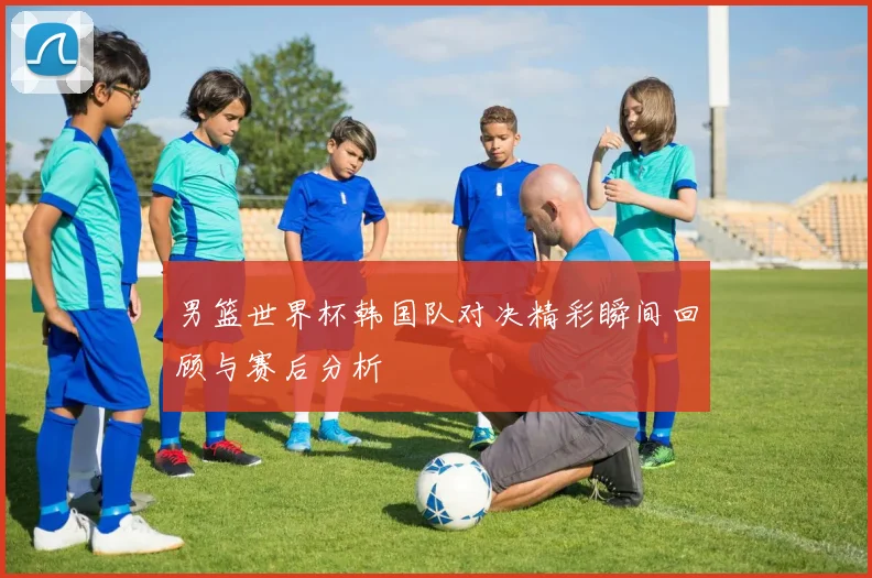 男篮世界杯韩国队对决精彩瞬间回顾与赛后分析