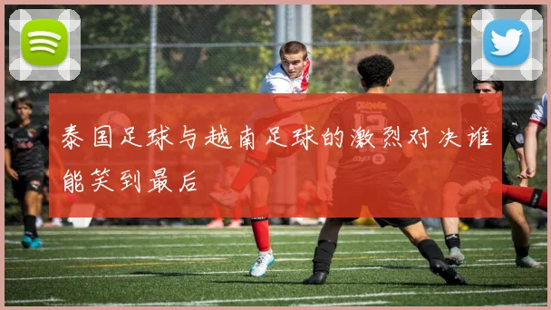 泰国足球与越南足球的激烈对决谁能笑到最后