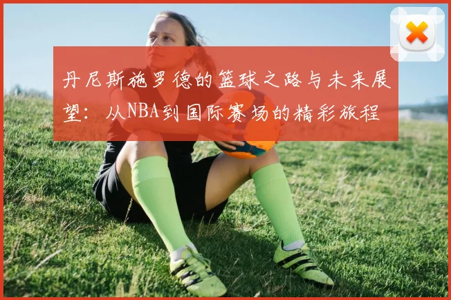 丹尼斯施罗德的篮球之路与未来展望：从NBA到国际赛场的精彩旅程