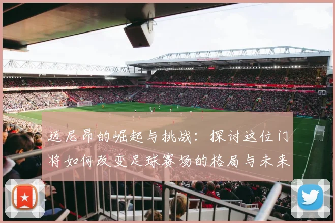 迈尼昂的崛起与挑战：探讨这位门将如何改变足球赛场的格局与未来