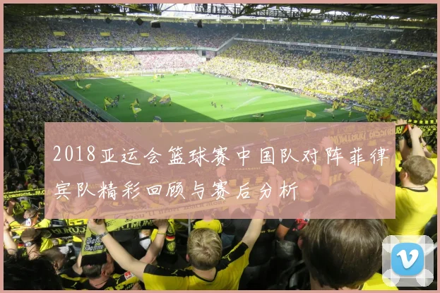 2018亚运会篮球赛中国队对阵菲律宾队精彩回顾与赛后分析