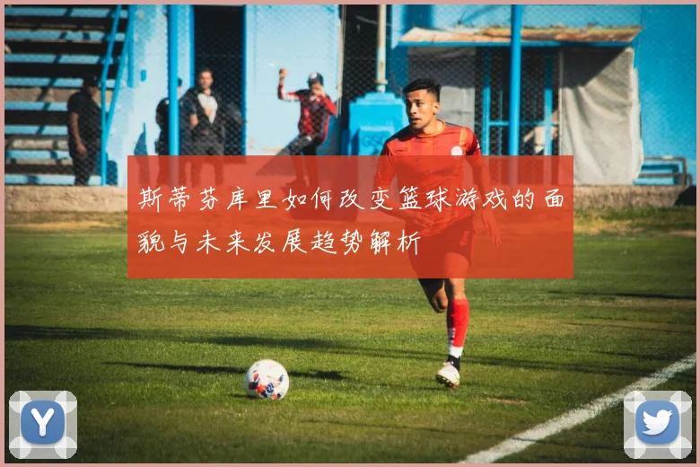 斯蒂芬库里如何改变篮球游戏的面貌与未来发展趋势解析
