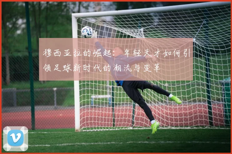 穆西亚拉的崛起：年轻天才如何引领足球新时代的潮流与变革
