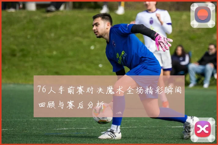 76人季前赛对决魔术全场精彩瞬间回顾与赛后分析