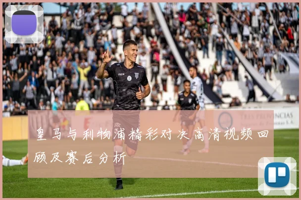 皇马与利物浦精彩对决高清视频回顾及赛后分析