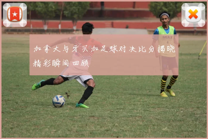 加拿大与牙买加足球对决比分揭晓精彩瞬间回顾