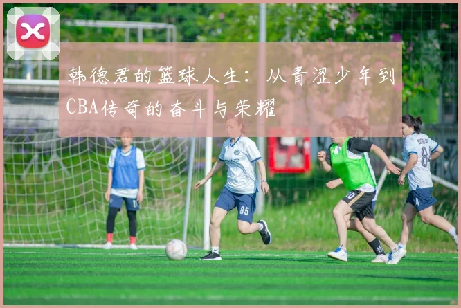 韩德君的篮球人生：从青涩少年到CBA传奇的奋斗与荣耀