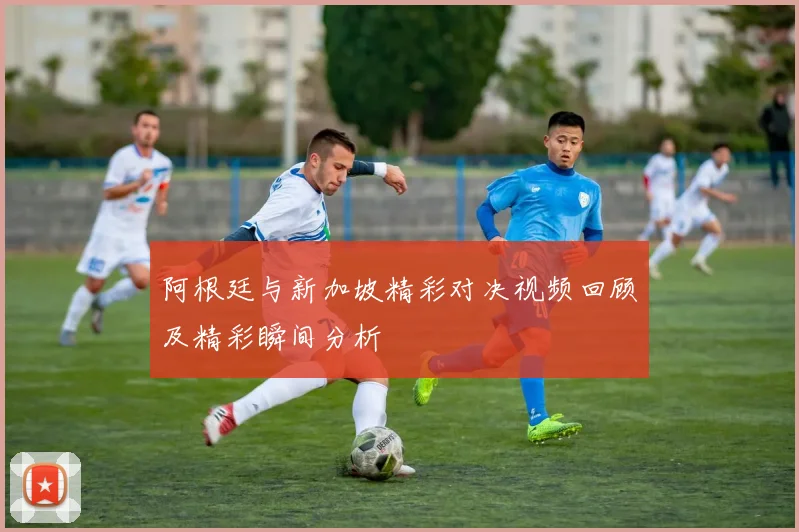 阿根廷与新加坡精彩对决视频回顾及精彩瞬间分析