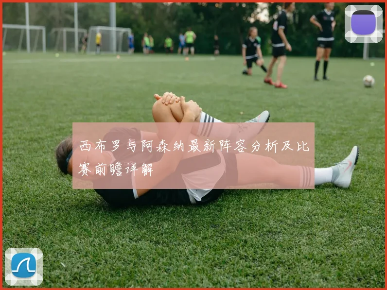 西布罗与阿森纳最新阵容分析及比赛前瞻详解